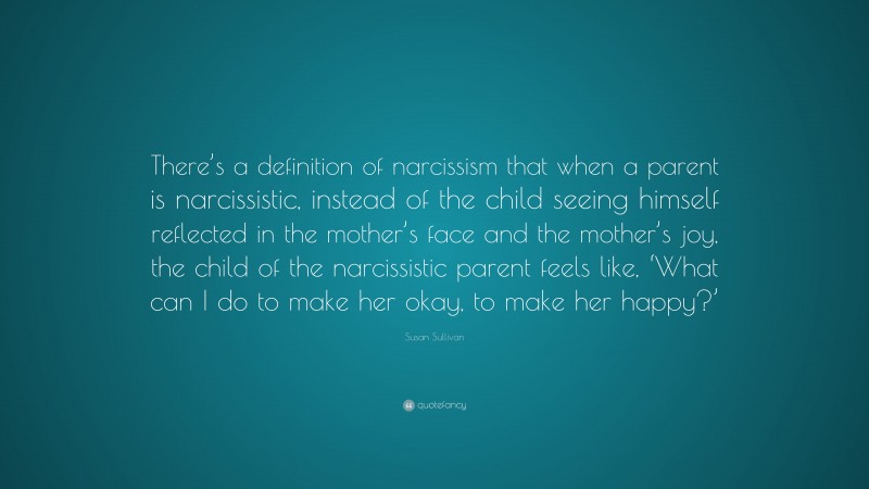 Susan Sullivan Quote: “There’s a definition of narcissism that when a parent is narcissistic, instead of the child seeing himself reflected in the mother’s face and the mother’s joy, the child of the narcissistic parent feels like, ‘What can I do to make her okay, to make her happy?’”