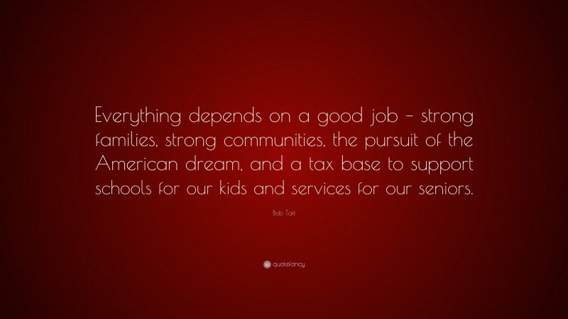 Bob Taft Quote: “Everything depends on a good job – strong families, strong communities, the pursuit of the American dream, and a tax base to support schools for our kids and services for our seniors.”