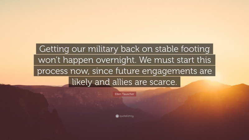 Ellen Tauscher Quote: “Getting our military back on stable footing won’t happen overnight. We must start this process now, since future engagements are likely and allies are scarce.”