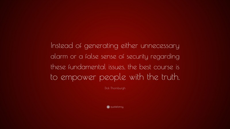 Dick Thornburgh Quote: “Instead of generating either unnecessary alarm or a false sense of security regarding these fundamental issues, the best course is to empower people with the truth.”