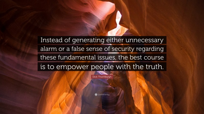 Dick Thornburgh Quote: “Instead of generating either unnecessary alarm or a false sense of security regarding these fundamental issues, the best course is to empower people with the truth.”