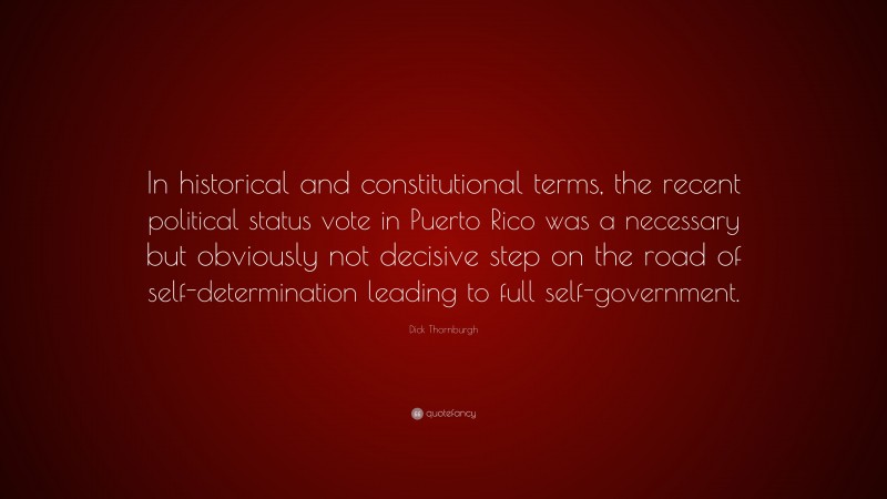 Dick Thornburgh Quote: “In historical and constitutional terms, the recent political status vote in Puerto Rico was a necessary but obviously not decisive step on the road of self-determination leading to full self-government.”