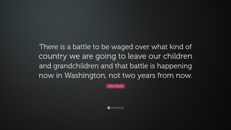 John Thune Quote: “There is a battle to be waged over what kind of country we are going to leave our children and grandchildren and that battle is happening now in Washington, not two years from now.”