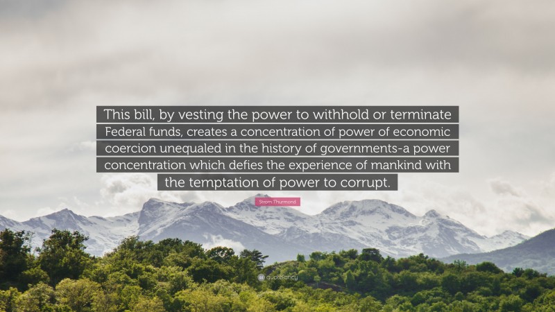 Strom Thurmond Quote: “This bill, by vesting the power to withhold or terminate Federal funds, creates a concentration of power of economic coercion unequaled in the history of governments-a power concentration which defies the experience of mankind with the temptation of power to corrupt.”