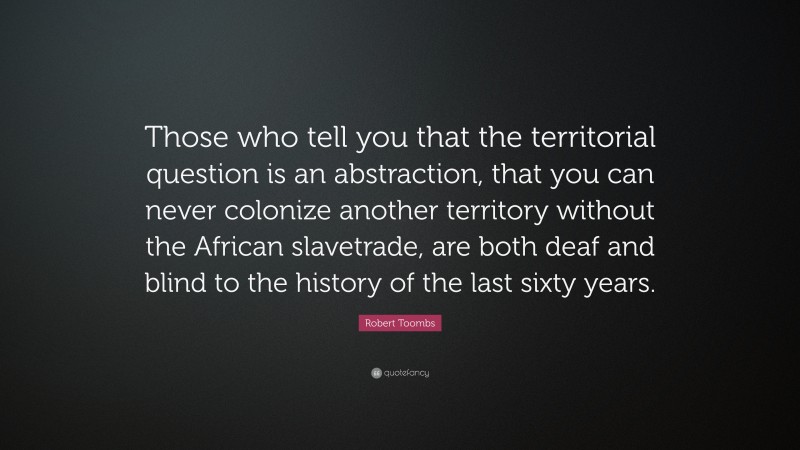 Robert Toombs Quote: “Those who tell you that the territorial question is an abstraction, that you can never colonize another territory without the African slavetrade, are both deaf and blind to the history of the last sixty years.”
