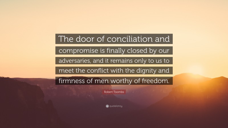 Robert Toombs Quote: “The door of conciliation and compromise is finally closed by our adversaries, and it remains only to us to meet the conflict with the dignity and firmness of men worthy of freedom.”