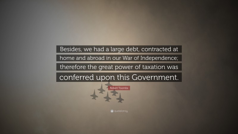 Robert Toombs Quote: “Besides, we had a large debt, contracted at home and abroad in our War of Independence; therefore the great power of taxation was conferred upon this Government.”