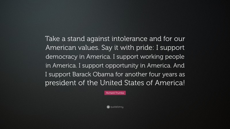 Richard Trumka Quote: “Take a stand against intolerance and for our American values. Say it with pride: I support democracy in America. I support working people in America. I support opportunity in America. And I support Barack Obama for another four years as president of the United States of America!”