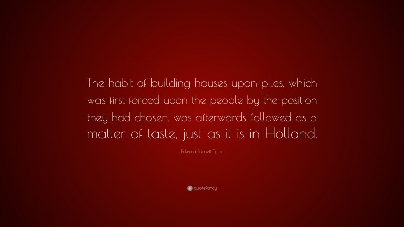Edward Burnett Tylor Quote: “The habit of building houses upon piles, which was first forced upon the people by the position they had chosen, was afterwards followed as a matter of taste, just as it is in Holland.”
