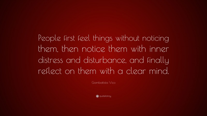Giambattista Vico Quote: “People first feel things without noticing them, then notice them with inner distress and disturbance, and finally reflect on them with a clear mind.”