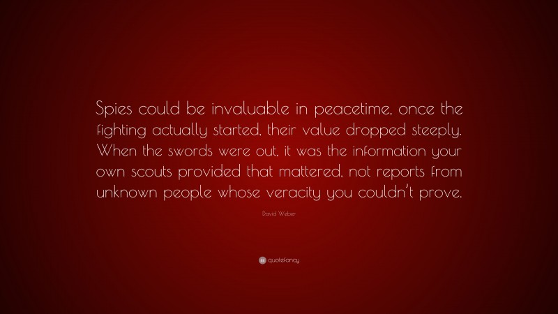David Weber Quote: “Spies could be invaluable in peacetime, once the fighting actually started, their value dropped steeply. When the swords were out, it was the information your own scouts provided that mattered, not reports from unknown people whose veracity you couldn’t prove.”