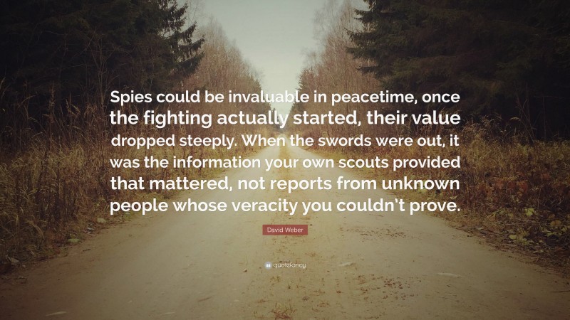 David Weber Quote: “Spies could be invaluable in peacetime, once the fighting actually started, their value dropped steeply. When the swords were out, it was the information your own scouts provided that mattered, not reports from unknown people whose veracity you couldn’t prove.”