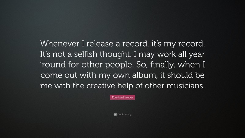 Eberhard Weber Quote: “Whenever I release a record, it’s my record. It’s not a selfish thought. I may work all year ’round for other people. So, finally, when I come out with my own album, it should be me with the creative help of other musicians.”