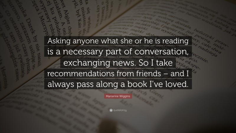 Marianne Wiggins Quote: “Asking anyone what she or he is reading is a necessary part of conversation, exchanging news. So I take recommendations from friends – and I always pass along a book I’ve loved.”