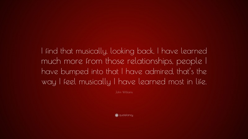John Williams Quote: “I find that musically, looking back, I have learned much more from those relationships, people I have bumped into that I have admired, that’s the way I feel musically I have learned most in life.”