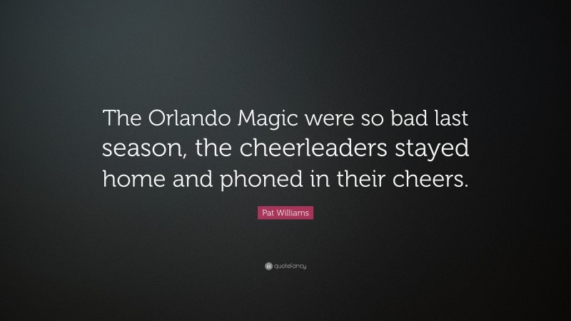 Pat Williams Quote: “The Orlando Magic were so bad last season, the cheerleaders stayed home and phoned in their cheers.”