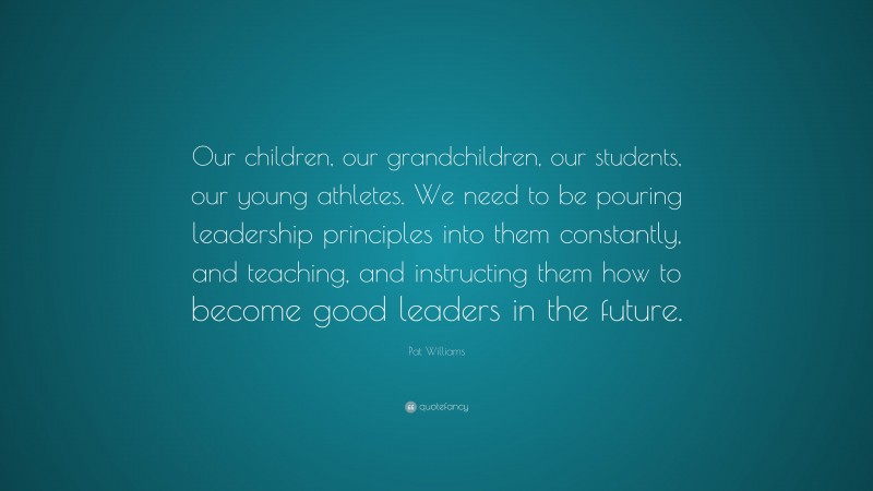Pat Williams Quote: “Our children, our grandchildren, our students, our young athletes. We need to be pouring leadership principles into them constantly, and teaching, and instructing them how to become good leaders in the future.”