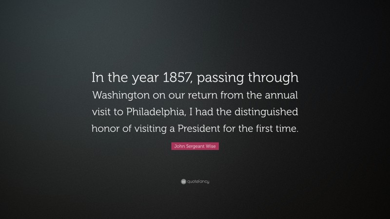 John Sergeant Wise Quote: “In the year 1857, passing through Washington on our return from the annual visit to Philadelphia, I had the distinguished honor of visiting a President for the first time.”