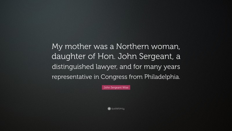 John Sergeant Wise Quote: “My mother was a Northern woman, daughter of Hon. John Sergeant, a distinguished lawyer, and for many years representative in Congress from Philadelphia.”