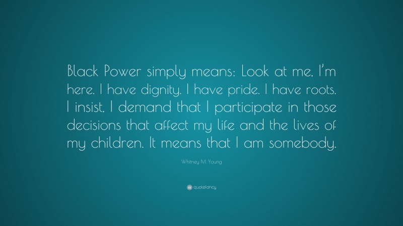Whitney M. Young Quote: “Black Power simply means: Look at me, I’m here. I have dignity. I have pride. I have roots. I insist, I demand that I participate in those decisions that affect my life and the lives of my children. It means that I am somebody.”