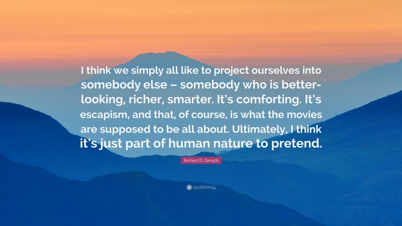 Richard D. Zanuck Quote: “I think we simply all like to project ourselves into somebody else – somebody who is better-looking, richer, smarter. It’s comforting. It’s escapism, and that, of course, is what the movies are supposed to be all about. Ultimately, I think it’s just part of human nature to pretend.”