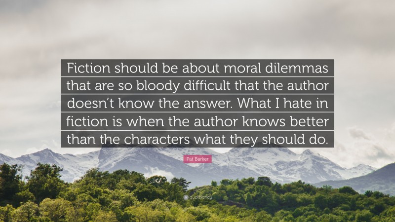 Pat Barker Quote: “Fiction should be about moral dilemmas that are so bloody difficult that the author doesn’t know the answer. What I hate in fiction is when the author knows better than the characters what they should do.”