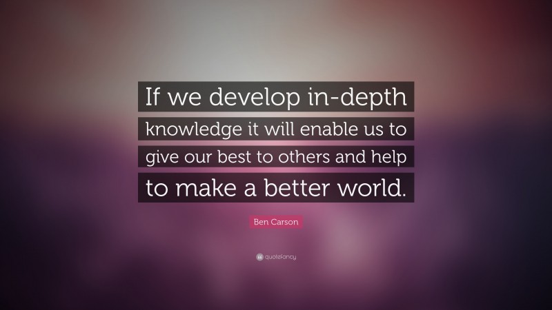 Ben Carson Quote: “If we develop in-depth knowledge it will enable us to give our best to others and help to make a better world.”