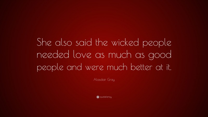 Alasdair Gray Quote: “She also said the wicked people needed love as much as good people and were much better at it.”