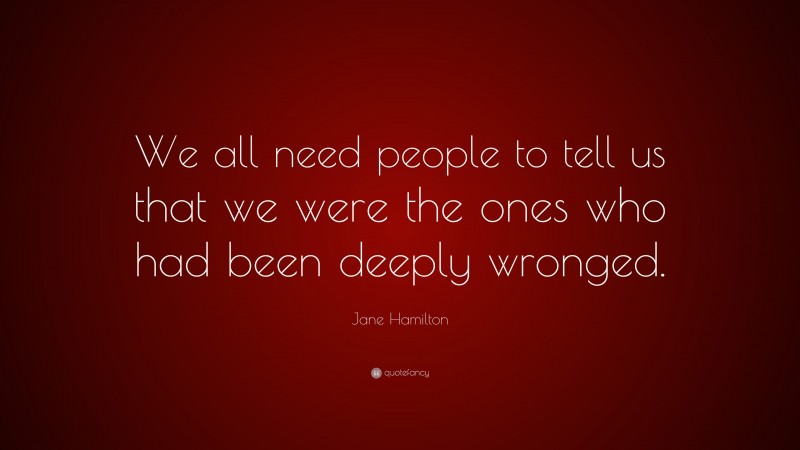 Jane Hamilton Quote: “We all need people to tell us that we were the ones who had been deeply wronged.”