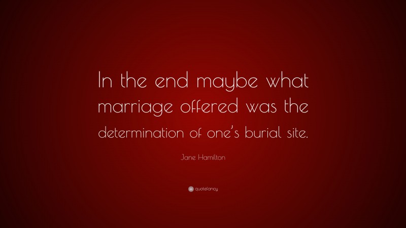 Jane Hamilton Quote: “In the end maybe what marriage offered was the determination of one’s burial site.”