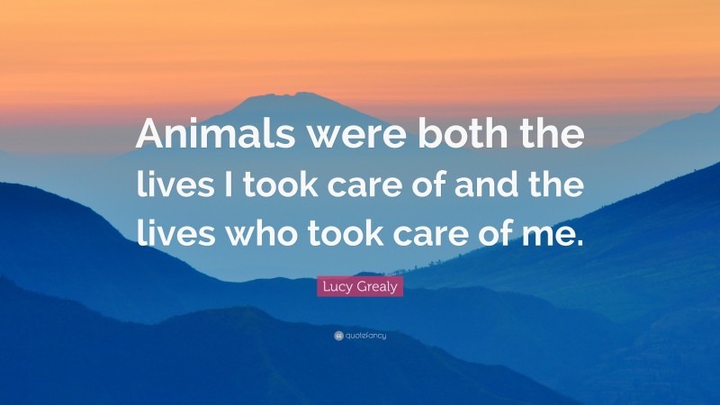 Lucy Grealy Quote: “Animals were both the lives I took care of and the lives who took care of me.”