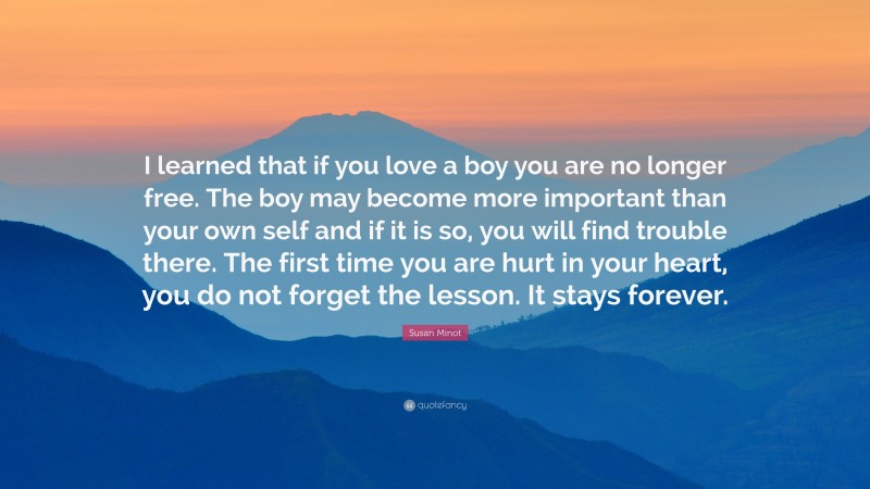 Susan Minot Quote: “I learned that if you love a boy you are no longer free. The boy may become more important than your own self and if it is so, you will find trouble there. The first time you are hurt in your heart, you do not forget the lesson. It stays forever.”