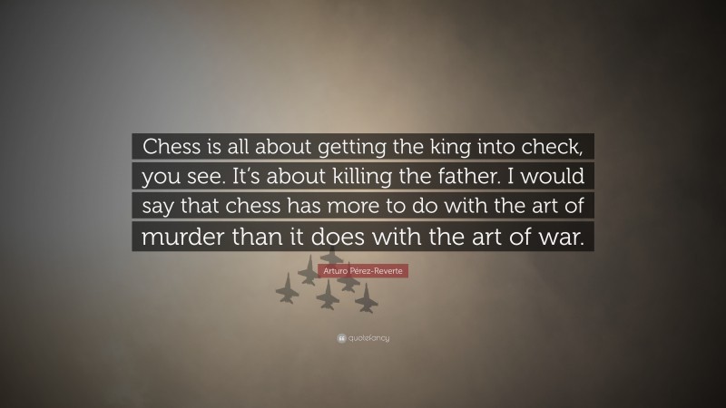 Arturo Pérez-Reverte Quote: “Chess is all about getting the king into check, you see. It’s about killing the father. I would say that chess has more to do with the art of murder than it does with the art of war.”