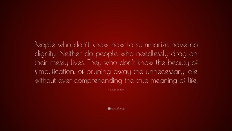 Young-Ha Kim Quote: “People who don’t know how to summarize have no dignity. Neither do people who needlessly drag on their messy lives. They who don’t know the beauty of simplification, of pruning away the unnecessary, die without ever comprehending the true meaning of life.”