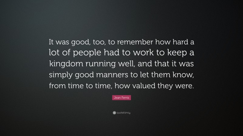 Jean Ferris Quote: “It was good, too, to remember how hard a lot of people had to work to keep a kingdom running well, and that it was simply good manners to let them know, from time to time, how valued they were.”