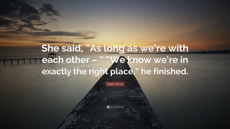 Jean Ferris Quote: “She said, “As long as we’re with each other – ” “We know we’re in exactly the right place,” he finished.”