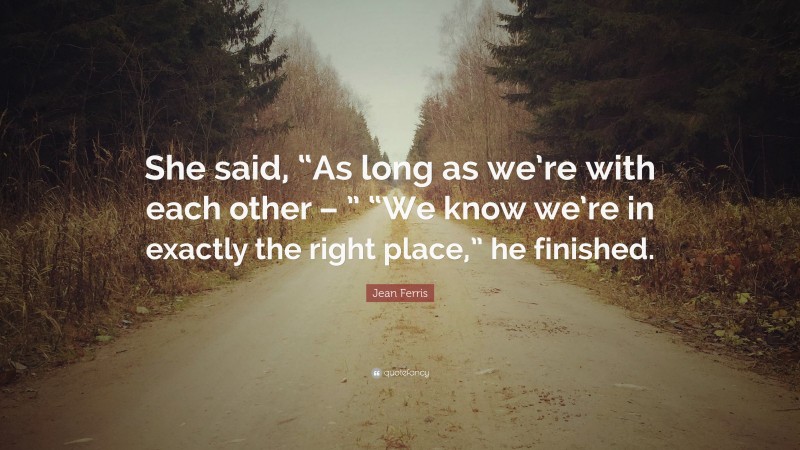 Jean Ferris Quote: “She said, “As long as we’re with each other – ” “We know we’re in exactly the right place,” he finished.”