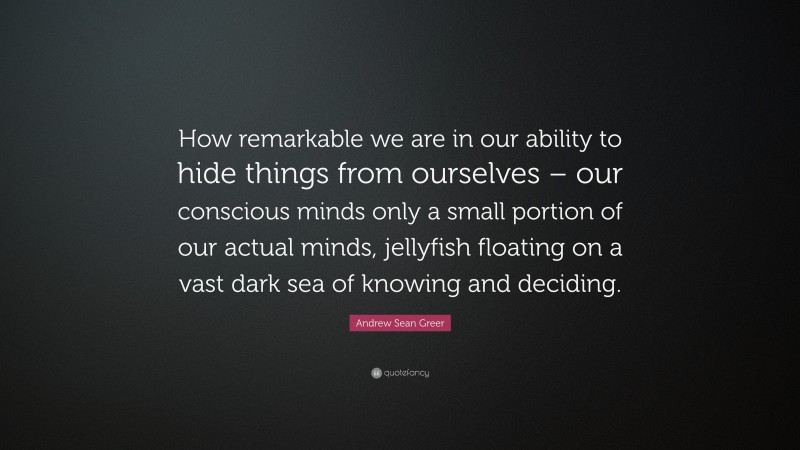 Andrew Sean Greer Quote: “How remarkable we are in our ability to hide things from ourselves – our conscious minds only a small portion of our actual minds, jellyfish floating on a vast dark sea of knowing and deciding.”