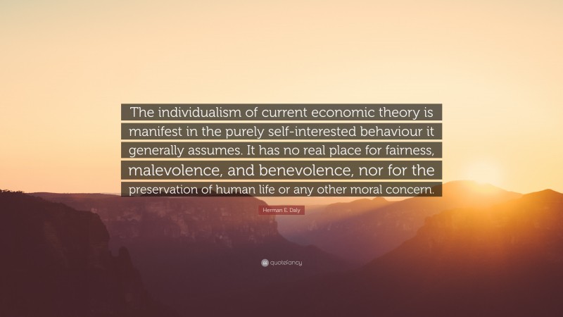 Herman E. Daly Quote: “The individualism of current economic theory is manifest in the purely self-interested behaviour it generally assumes. It has no real place for fairness, malevolence, and benevolence, nor for the preservation of human life or any other moral concern.”
