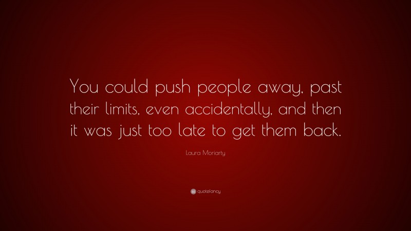 Laura Moriarty Quote: “You could push people away, past their limits, even accidentally, and then it was just too late to get them back.”