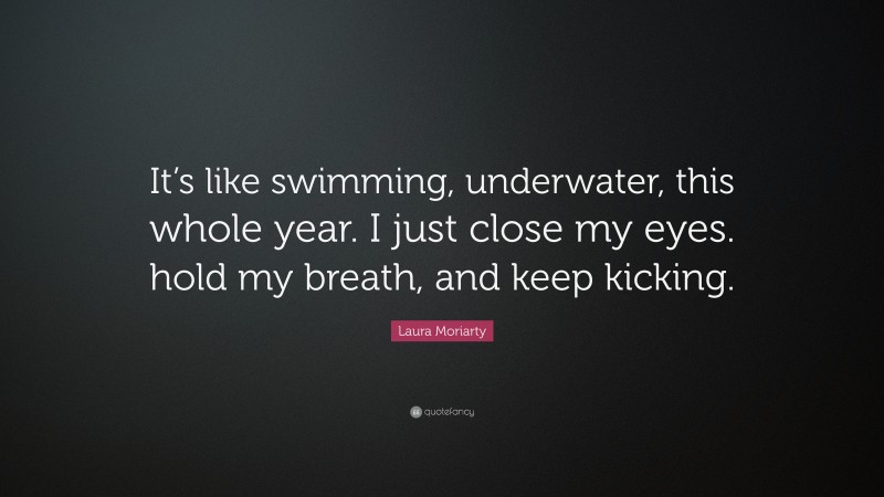 Laura Moriarty Quote: “It’s like swimming, underwater, this whole year. I just close my eyes. hold my breath, and keep kicking.”