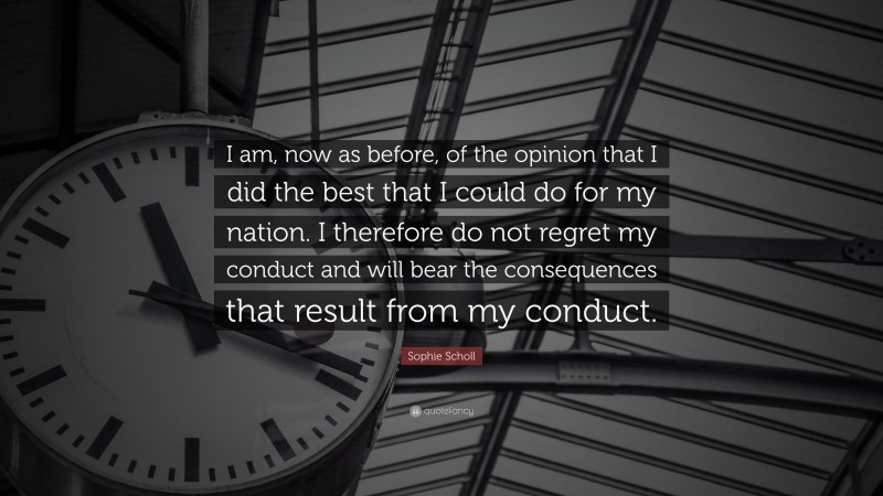 Sophie Scholl Quote: “I am, now as before, of the opinion that I did the best that I could do for my nation. I therefore do not regret my conduct and will bear the consequences that result from my conduct.”