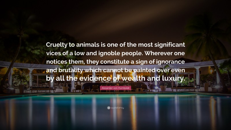 Alexander von Humboldt Quote: “Cruelty to animals is one of the most significant vices of a low and ignoble people. Wherever one notices them, they constitute a sign of ignorance and brutality which cannot be painted over even by all the evidence of wealth and luxury.”