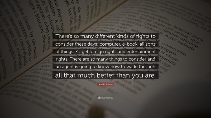 Ann M. Martin Quote: “There’s so many different kinds of rights to consider these days: computer, e-book, all sorts of things. Forget foreign rights and entertainment rights. There are so many things to consider and an agent is going to know how to wade through all that much better than you are.”