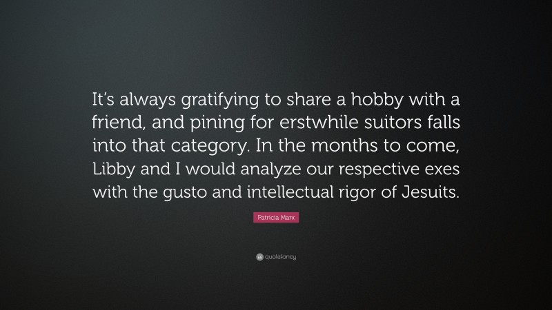 Patricia Marx Quote: “It’s always gratifying to share a hobby with a friend, and pining for erstwhile suitors falls into that category. In the months to come, Libby and I would analyze our respective exes with the gusto and intellectual rigor of Jesuits.”