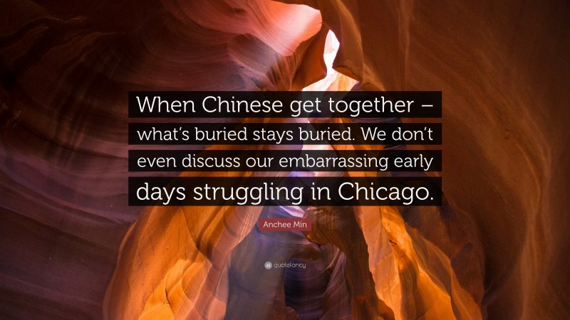 Anchee Min Quote: “When Chinese get together – what’s buried stays buried. We don’t even discuss our embarrassing early days struggling in Chicago.”