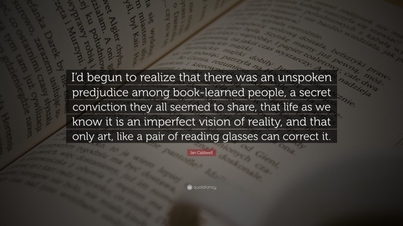 Ian Caldwell Quote: “I’d begun to realize that there was an unspoken predjudice among book-learned people, a secret conviction they all seemed to share, that life as we know it is an imperfect vision of reality, and that only art, like a pair of reading glasses can correct it.”