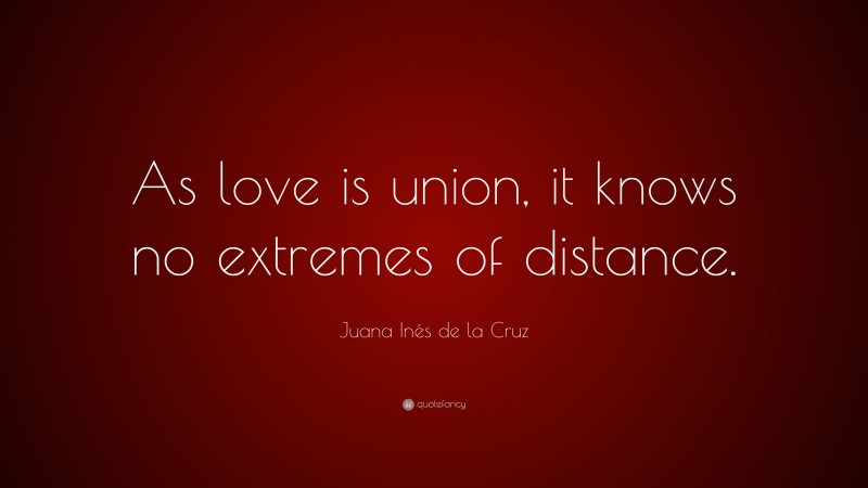 Juana Inés de la Cruz Quote: “As love is union, it knows no extremes of distance.”