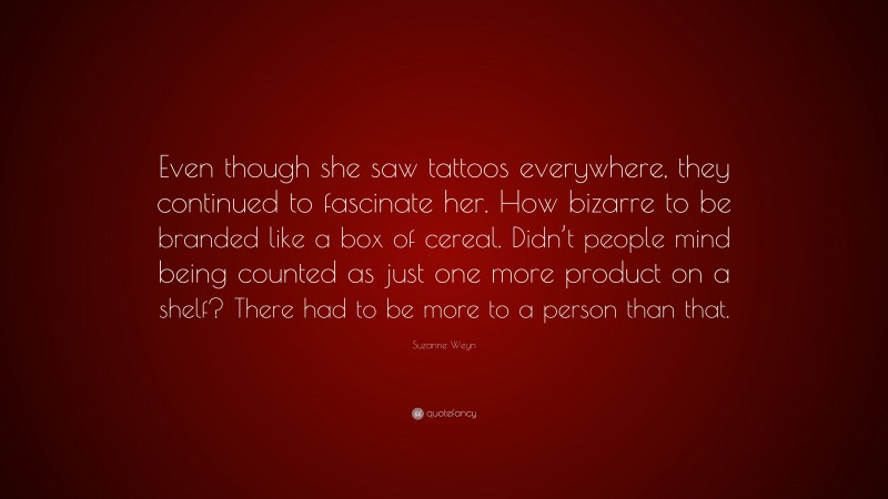 Suzanne Weyn Quote: “Even though she saw tattoos everywhere, they continued to fascinate her. How bizarre to be branded like a box of cereal. Didn’t people mind being counted as just one more product on a shelf? There had to be more to a person than that.”