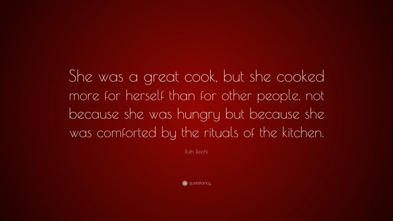 Ruth Reichl Quote: “She was a great cook, but she cooked more for herself than for other people, not because she was hungry but because she was comforted by the rituals of the kitchen.”